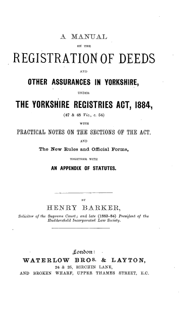 handle is hein.beal/mnrgdoay0001 and id is 1 raw text is: 






              A   MANUAL

                   ON THE


REGISTRATION OF DEEDS

                    AND

     OTHER  ASSURANCES   IN YORKSHIRE,

                    UNDER


 THE  YORKSHIRE   RECISTRIES   ACT,  1884,

               (47 & 48 Vic., c. 54)

                    WITH

 PRACTICAL NOTES ON THE SECTIONS OF THE ACT,
                    AND

        The New Rules and Official Forms,

                 TOGETHER WITH

           AN APPENDIX OF STATUTES.








           HENRY BARKER,
  Solicitor of the Supreme Court; and late (1883-84) President of the
          HuddersfIeld Incorporated Law Society.






                  1o1bon:

   WATERLOW BROS. & LAYTON,
             24 & 25, BIRCHIN LANE,
  AND BROKEN WHARF, UPPER THAMES STREET, E.C.


