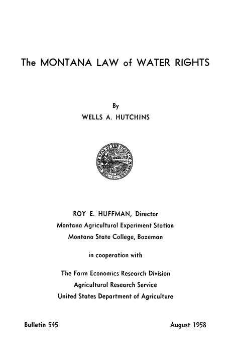 handle is hein.beal/mntalwwtr0001 and id is 1 raw text is: 






The MONTANA LAW of WATER RIGHTS


                By
       WELLS A. HUTCHINS











     ROY E. HUFFMAN, Director
Montana Agricultural Experiment Station
   Montana State College, Bozeman

         in cooperation with

 The Farm Economics Research Division
     Agricultural Research Service
United States Department of Agriculture


August 1958


Butletin 545


