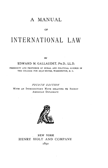 handle is hein.beal/mnuitl0001 and id is 1 raw text is: 






           A MANUAL


                   OF



 INTERNATIONAL LAW





                   BY

    EDWARD M. GALLAUDET, PH.D., LL.D.
PRESIDENT AND PROFESSOR OF MORAL AND POLITICAL SCIENCE IN
    THE COLLEGE FOR DEAF-MUTES, WASHINGTON, D. C.




            FOUR TH L'DITION
  WITH AN INTRODUCTORY NOTE RELATING TO RECENT
            AMERICAN DIPLOMACY


          NEW YORK
HENRY HOLT AND COMPANY

             1892


