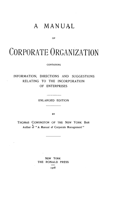 handle is hein.beal/mnulcptogz0001 and id is 1 raw text is: A MANUAL
OF
CORPORATE ORGANIZATION
CONTAINING
INFORMATION, DIRECTIONS AND SUGGESTIONS
RELATING TO THE INCORPORATION
OF ENTERPRISES
ENLARGED EDITION
BY
THOMAS CONYNGTON OF THE NEW YORK BAR
Author of A Manual of Corporate Management

NEW YORK
THE RONALD PRESS
I9o8


