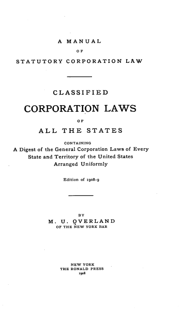 handle is hein.beal/mnulstry0001 and id is 1 raw text is: A MANUAL

OF
STATUTORY CORPORATION LAW
CLASSIFIED
CORPORATION LAWS
OF
ALL THE STATES
CONTAINING
A Digest of the General Corporation Laws of Every
State and Territory of the United States
Arranged Uniformly
Edition of Igo8-g
BY
M. U. QVERLAND
OF THE NEW YORK BAR
NEW YORK
THE RONALD PRESS
Xgo8


