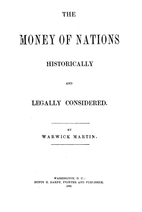 handle is hein.beal/mnynts0001 and id is 1 raw text is: THE

MONEY OF NATIONS
HISTORICALLY
AND

LEGALLY

CONSIDERED.

WARWICK        MARTIN.
WASHINGTON, D. C.:
RUFUS H. DARBY, PRINTER AND PUBLISHER.
isso.


