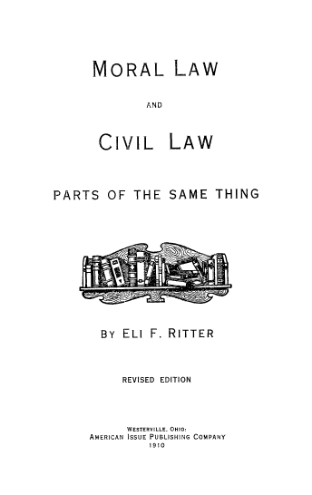 handle is hein.beal/mocivl0001 and id is 1 raw text is: 







MORAL LAW



        AND




 CIVIL LAW


PARTS   OF  THE   SAME   THING
















       By  ELI F. RITTER




           REVISED EDITION





           WESTERVILLE. OHIO:
      AMERICAN ISSUE PUBLISHING COMPANY
               1910


