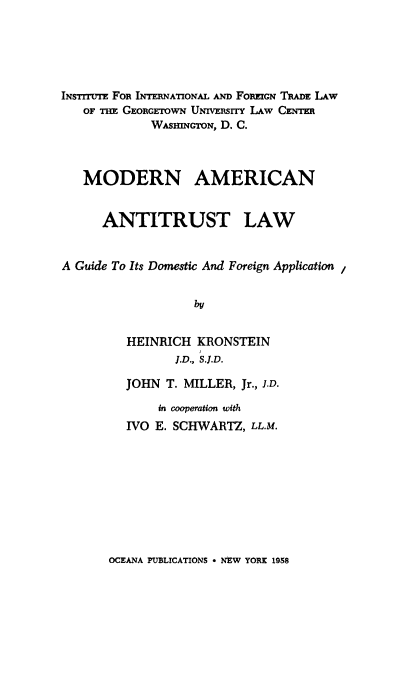 handle is hein.beal/modamant0001 and id is 1 raw text is: INsTrrtrE FOR INTERNATIONAL AND FOREIGN TRADE LAW
OF THE GEORGETOWN UNIVERSITY LAW CENTER
WAsnrGToN, D. C.
MODERN AMERICAN
ANTITRUST LAW
A Guide To Its Domestic And Foreign Application
by
HEINRICH KRONSTEIN
J.D., S.J.D.

JOHN T. MILLER, Jr., J.D.
in cooperation with
IVO E. SCHWARTZ, LL.M.

OCEANA PUBLICATIONS * NEW YORK 1958


