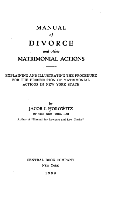handle is hein.beal/modao0001 and id is 1 raw text is: MANUAL
of
DIVORCE

and other
MATRIMONIAL ACTIONS
EXPLAINING AND ILLUSTRATING THE PROCEDURE
FOR THE PROSECUTION OF MATRIMONIAL
ACTIONS IN NEW YORK STATE
by
JACOB I. HOROWITZ
OF THE NEW YORK BAR
Author of Manual for Lawyers and Law Clerks.
CENTRAL BOOK COMPANY
NEW YORK

1938


