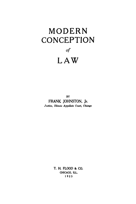 handle is hein.beal/modconla0001 and id is 1 raw text is: MODERN
CONCEPTION
of
LAW

BY
FRANK JOHNSTON, Jr.
Justice, Illinois Appellate Court, Chicago
T. H. FLOOD & Co.
CHICAGO. ILL
1925


