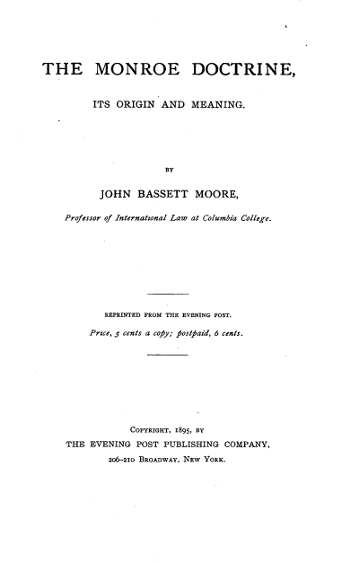 handle is hein.beal/modcrgm0001 and id is 1 raw text is: 






THE MONROE DOCTRINE,



         ITS ORIGIN AND MEANING.






                      BY


          JOHN   BASSETT MOORE,

    Professor of International Law at Columbia College.










           REPRINTED FROM THE EVENING POST.

         Prce, 5 cents a cofiy; tosttaid, 6 cents.










                COPYRIGHT, 1895, BY
    THE EVENING POST PUBLISHING COMPANY,
            206-210 BROADWAY, NEW YORK.


