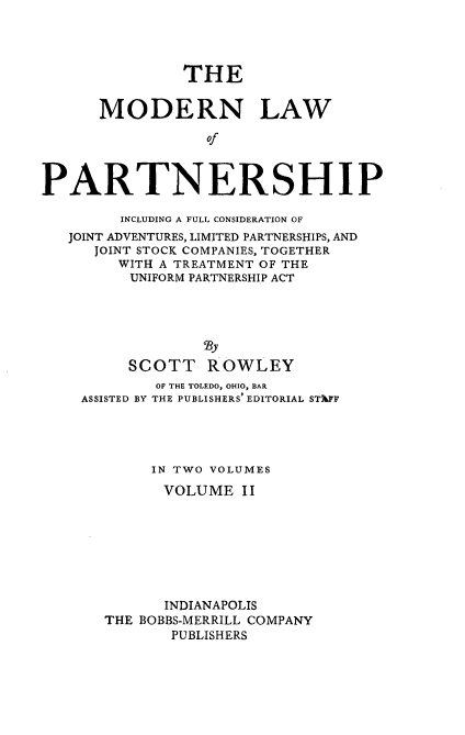 handle is hein.beal/modlehip0002 and id is 1 raw text is: THE
MODERN LAW
Of
PARTNERSHIP
INCLUDING A FULL CONSIDERATION OF
JOINT ADVENTURES, LIMITED PARTNERSHIPS, AND
JOINT STOCK COMPANIES, TOGETHER
WITH A TREATMENT OF THE
UNIFORM PARTNERSHIP ACT
23y
SCOTT ROWLEY
OF THE TOLEDO, OHIO, BAR
ASSISTED BY THE PUBLISHERS' EDITORIAL STIFF
IN TWO VOLUMES
VOLUME II
INDIANAPOLIS
THE BOBBS-MERRILL COMPANY
PUBLISHERS


