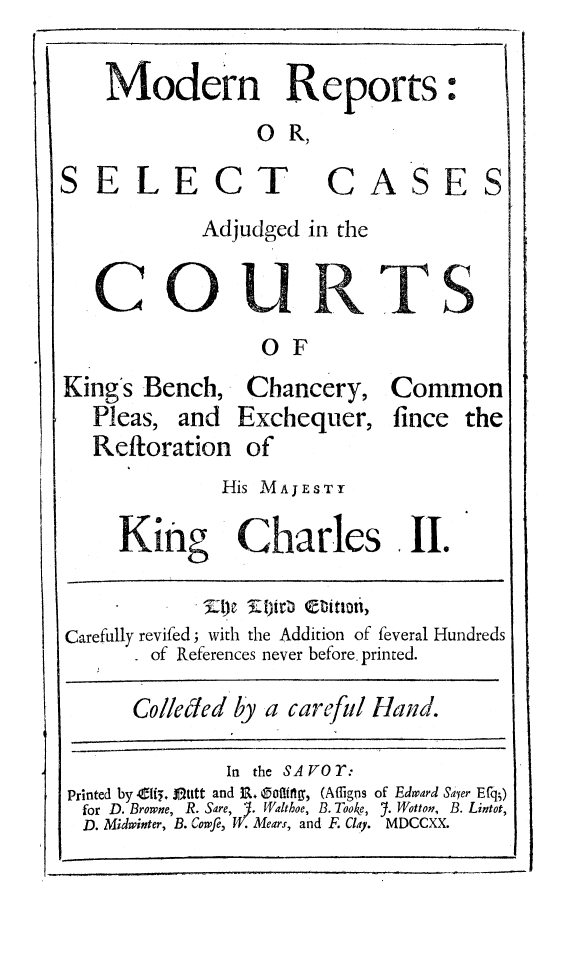 handle is hein.beal/modrnpt0001 and id is 1 raw text is: 
Modern Reports
              O  R,


C


T


C


A


S


E


S


Adjudged  in the


S


OF


King's Bench,   Chancery, Common
   Pleas, and   Exchequer, fince the
   Reftoration  of
              His MAJESTY


King


Charles


Carefully revifed; with the Addition of feveral Hundreds
        of References never before. printed.


Colleled by a carefil Hand.


              In the SA VO T:
Printed by Ci. S-utt and R. Soiling, (Afligns of Edward Sayer Ef')
for D. Browne, R. Sare, J. Walthoe, B. Tooke, Y. Wotton, B. Lintot,
D. Midwinter, B. Cowfe, W. Mears, and F. Clay. MDCCXX.


SELE


CoU


IL 1


