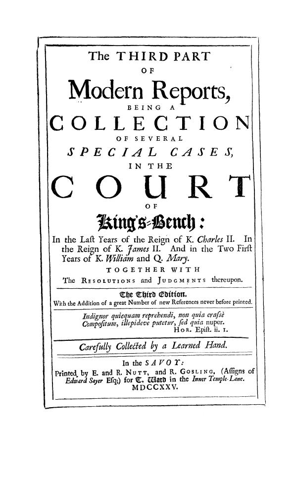 handle is hein.beal/modrnpt0003 and id is 1 raw text is: 




        The  THIRD PART
                  OF


    Modern Reports,
               BEING A

COLLECTION
             OF  SEVERAL
   SPECIAL CASE S,
               IN  THE


C                URT
                   OF



 In the Laft Years of the Reign of K. Charles II. In
 the Reigrn of K. James II. And in the Two Firft
 Years of K. fWilliam and Q. Mary.
           TOGETHER WITH
   The RESOLUTIONS and JUDGMENTS thereupon.
              The ttitDbitiots.
 With the Addition of a great Number of new References never before printed.
      Indignor quicqula reprehendi, nou quia crafsd
      Compofltum, illepideve putetr, fed quia nuper.
                        HoR. Epift. ii. i.

      Carefully Colleded by a Learned Hand.

              In the SAV O r:
 Printed, by E. and R. NUTT, and R. GoSLING, (Alligns of
   Edward Sayer Efq;) for . Milarb in the Inner Temple-Lane.
                MDCCXX  V.



