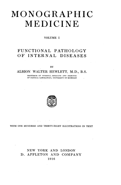 handle is hein.beal/monodic0001 and id is 1 raw text is: 


MONOGRAPHIC


      MEDICINE


             VOLUME I



   FUNCTIONAL PATHOLOGY
   OF INTERNAL DISEASES


                BY
  ALBION WALTER HEWLETT, M.D., B.S.
       PROFESSOR OF INTERNAL MEDICINE AND DIRECTOR
       OF CLINICAL LABORATORY, UNIVERSITY OF MICHIGAN


WITH ONE HUNDRED AND THIRTY-EIGHT ILLUSTRATIONS iN TEXT






       NEW YORK AND LONDON
    D. APPLETON  AND  COMPANY
                1916



