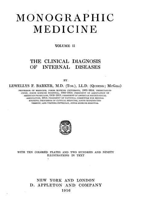 handle is hein.beal/monodic0002 and id is 1 raw text is: 




    MONOGRAPHIC


            MEDICINE



                       VOLUME II



           THE CLINICAL DIAGNOSIS
           OF INTERNAL DISEASES


                           BY
LEWELLYS F. BARKER, M.D. (ToR.), LL.D. (QUEENS; McGILL)
     PROFESSOR OF MEDICINE, JOHNS HOPKINS UNIVERSITY, 1905-1914; PHYSICIAN-IN-
     CHIEF, JOHNS HOPKINS HOSPITAL, 1905-1914; PRESIDENT OF ASSOCIATION OF
       AMERICAN PHYSICIANS, 1919-1913; PRESIDENT OF AMERICAN NEUROLOGICAL
         ASSOCIATION, 1915; PRESIDENT OF NATIONAL COMMITTEE FOR MENTAL
         HYGIENE; PROFESSOR OF CLINICAL MEDICINE, JOHNS HOPKINS UNI-
           VERSITY; AND VISITING PHYSICIAN, JOHNS HOPKINS HOSPITAL


WITH TEN COLORED PLATES AND TWO HUNDRED AND NINETY
               ILLUSTRATIONS IN TEXT






          NEW YORK AND LONDON
      D. APPLETON AND COMPANY
                      1916


