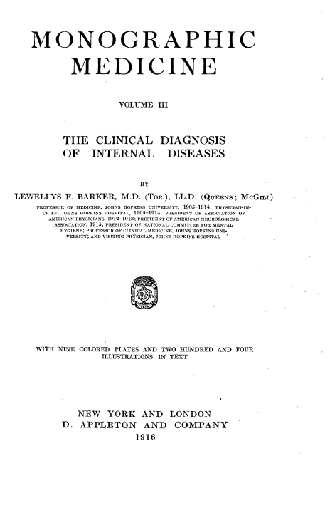 handle is hein.beal/monodic0003 and id is 1 raw text is: 



MONOGRAPHIC


         MEDICINE


                   VOLUME III


CLINICAL
INTERNAL


DIAGNOSIS
  DISEASES


LEWELLYS F. BARKER, M.D. (ToR.), LL.D. (QUEENS; MCGILL)
     PROFESSOR OF MEDICINE, JOHNS HOPKINS UNIVERSITY, 1905-1914; PHYSICIAN-IN-
     CHIEF, JOHNS HOPKINS HOSPITAL, 1905-1914: PRESIDENT OF ASSOCIATION OF
       AIERICAN PHYSICIANS, 1 912-1913; PRESIDENT OF AMERICAN NEUROLOGICAL
         ASSOCIATION, 1915; PRESIDENT OF NATIONAL COMMITTEE FOR MENTAL
         HYGIENE; PROFESSOR OF CLINICAL MEDICINE, JOHNS HOPKINS UNI-
           VERSITY; AND VISITING PHYSICIAN, JOHNS HOPKINS HOSPITAL











     WITH NINE COLORED        PLATES AND TWO HUNDRED AND FOUR
                   ILLUSTRATIONS IN TEXT


   NEW YORK AND LONDON
D. APPLETON AND COMPANY
                1916


THE
OF


