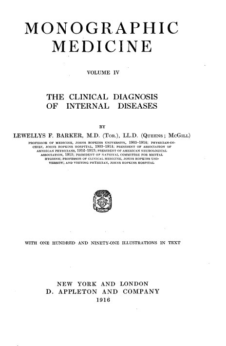 handle is hein.beal/monodic0004 and id is 1 raw text is: 



MONOGRAPHIC


         MEDICINE


                    VOLUME IV


THE CLINICAL DIAGNOSIS
OF INTERNAL DISEASES


LEWELLYS F. BARKER, M.D. (TOR.), LL.D. (QUEENS; McGILL)
     PROFESSOR OF MEDICINE, JOHNS HOPKINS UNIVERSITY, 1905-1914; PHYSICIAN-IN-
     CHIEF, JOHNS HOPKINS IIOSPITAL, 1905-1914; PRESIDENT OF ASSOCIATION OF
       AMERICAN PHYSICIANS, 1912-1913; PRESIDENT OF AMERICAN NEUROLOGICAL
         ASSOCIATION, 1915; PRESIDENT OF NATIONAL COMMITTEE FOR MENTAL
         HYGIENE; PROFESSOR OF CLINICAL MEDICINE, JOHNS HOPKINS UNI-
           VERSITY; AND VISITING PHYSICIAN, JOIINS HOPKINS HOSPITAL












    WITH ONE HUNDRED AND NINETY-ONE ILLUSTRATIONS IN TEXT


   NEW YORK AND
D. APPLETON AND
                1916


LONDON
COMPANY


