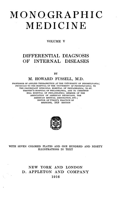 handle is hein.beal/monodic0005 and id is 1 raw text is: 




MONOGRAPHIC



        MEDICINE




                   VOLUME V




       DIFFERENTIAL DIAGNOSIS


OF INTERNAL


DISEASES


          M. HOWARD FUSSELL, M.D.
  PROFESSOR OF APPLIED THERAPEUTICS AT THE UIVERSITY OF PENNSYLVANIA;
  PHYSICIAN TO THE HOSPITAL OF THE UNIVERSITY OF PENNSYLVANIA; TO
     THE PROTESTANT EPISCOPAL HOSPITAL OF PHILADELPHIA; TO ST.
       TIMOTHY'S HOSPITAL OF PHILADELPHIA, AND TO CHESTNUT
         HILL HOSPITAL OF PHILADELPHIA; MEMBER OF THE
           ASSOCIATION OF AMERICAN PHYSICIANS, THE
             AMERICAN MEDICAL ASSOCIATION ETC.;
               EDITOR. OF TYSON'S PRACTICE OF
                 MEDICINE, 1913 EDITION














WITH SEVEN COLORED PLATES AND ONE HUNDRED AND NINETY
               ILLUSTRATIONS IN TEXT


   NEW YORK AND LONDON
D. APPLETON AND COMPANY
               1916


