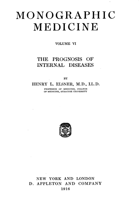 handle is hein.beal/monodic0006 and id is 1 raw text is: 


MONOGRAPHIC


     MEDICINE


            VOLUME VI



      THE PROGNOSIS OF
      INTERNAL DISEASES


               BY
     HENRY L. ELSNER, M.D., LL.D.
         PROFESSOR OF MEDICINE, COLLEGE
         OF MEDICINE, SYRACUSE U-NIVERSITY


  NEW YORK AND LONDON
D. APPLETON AND COMPANY
          1916


