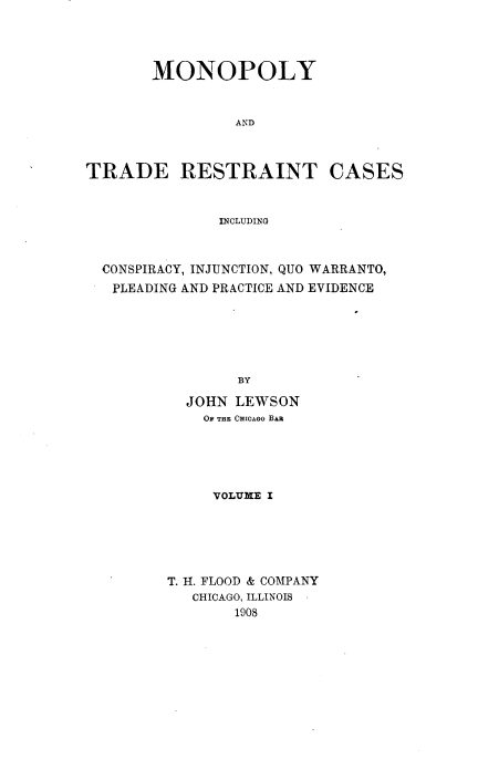 handle is hein.beal/monotrdesai0001 and id is 1 raw text is: 




       MONOPOLY


                 AND



TRADE RESTRAINT CASES


               INCLUDING



  CONSPIRACY, INJUNCTION, QUO WARRANTO,
  PLEADING AND PRACTICE AND EVIDENCE






                 BY

           JOHN LEWSON
             OF THE CHICAGO BAa


     VOLUME I






T. H. FLOOD & COMPANY
   CHICAGO, ILLINOIS
       1908


