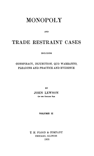 handle is hein.beal/monotrdesai0002 and id is 1 raw text is: 





       MONOPOLY


                 AND



TRADE RESTRAINT CASES


               INCLUDING



  CONSPIRACY, INJUNCTION, QUO WARRANTO,
  PLEADING AND PRACTICE AND EVIDENCE






                 By

           JOHN  LEWSON
             OF THE CHICAGO BAB


     VOLUME II






T. H. FLOOD & COMPANY
   CHICAGO, ILLINOIS
       190S


