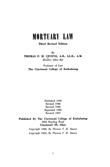 handle is hein.beal/morlaw0001 and id is 1 raw text is: 











      MORTUARY LAW

          Third Revised Edition


                   By
THOMAS   F. H.  STUEVE,  A.B., LL.B., A.M.
             Member Ohio Bar

             Professor of Law
   The  Cincinnati College of Embalming










              Published 1940
              Revised 1946
              Revised 1956
              Reprinted 1960
              Revised 1963


Published By


The  Cincinnati College of Embalming
   3202 Reading Road
   Cincinnati 29, Ohio


Copyright 1956, By Thomas F. H. Stueve
Copyright 1963, By Thomas F. H. Stueve


i


