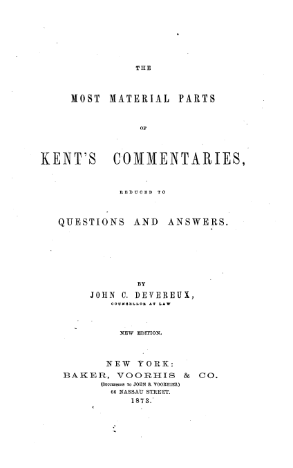 handle is hein.beal/motkecqa0001 and id is 1 raw text is: 






THE


     MOST  MATERIAL   PARTS


                OM



KENT'S COMMENTARIES,


REDUCED TO


QUESTIONS


AND   ANSWERS.


        BY
JOHN C. DEVEREUX,
   COUNSLLOR AT LAW


     NEW EDITION.



   NEW  YORK:


BAKER,   VOORHIS
      (SUoCESS0RS TO JOHN S. VOORHIES)
        66 NASSAU STREET.
           1873.


& CO.


