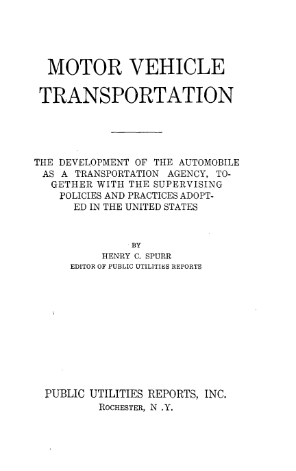 handle is hein.beal/motvehran0001 and id is 1 raw text is: 





  MOTOR VEHICLE


  TRANSPORTATION





THE DEVELOPMENT OF THE AUTOMOBILE
AS  A TRANSPORTATION AGENCY, TO-
   GETHER WITH THE SUPERVISING
   POLICIES AND PRACTICES ADOPT-
      ED IN THE UNITED STATES


              BY
          HENRY C. SPURR
     EDITOR OF PUBLIC UTILITIES REPORTS


PUBLIC UTILITIES REPORTS, INC.
        ROCHESTER, N .Y.


