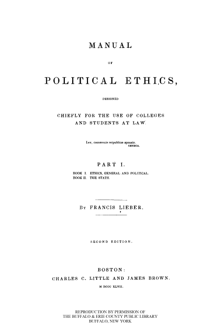 handle is hein.beal/mpedchu0001 and id is 1 raw text is: MANUAL
OF
POLITICAL ETHICS,
DESIGNED
CHIEFLY FOR THE USE OF COLLEGES
AND STUDENTS AT LAW.
Lex, commimis reipublica sponsio.
SENECA.
PART I.
BOOK I. ETHICS, GENERAL AND POLITICAL.
BOOK II. THE STATE.
By FRANCIS LIEBER,
SECOND EDITION.
BOSTON:
CHARLES C. LITTLE AND JAMES BROWN.
M DCCC XLVII.
REPRODUCTION BY PERMISSION OF
THE BUFFALO & ERIE COUNTY PUBLIC LIBRARY
BUFFALO, NEW YORK


