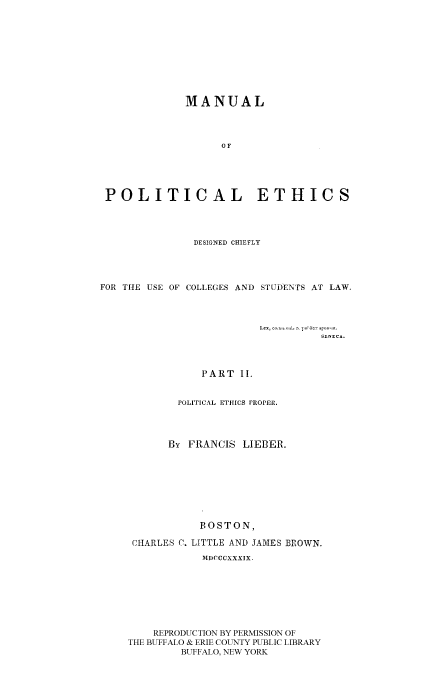 handle is hein.beal/mpedchu0002 and id is 1 raw text is: MANUAL
OF
POLITICAL ETHICS

DESIGNED CHIEFLY
FOR THE USE OF COLLEGES AND STUDENTS AT LAW.
leo, Coaulml rc [a~d ICr sr7o1n o.
PART II.
POLITICAL ETHICS PROPER.
By FRANCIS LIEBER.
BOSTON,
CHARLES C. LITTLE AND JAMES BROWN.
MDCCCXXXIX.
REPRODUCTION BY PERMISSION OF
THE BUFFALO & ERIE COUNTY PUBLIC LIBRARY
BUFFALO, NEW YORK


