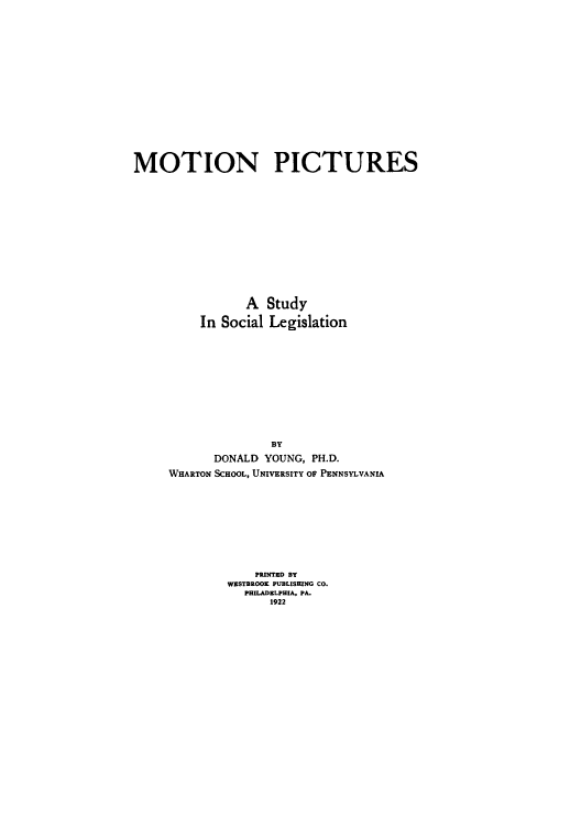 handle is hein.beal/mpics0001 and id is 1 raw text is: 
















MOTION PICTURES













                A  Study

          In Social Legislation












                    BY
            DONALD YOUNG, PH.D.
     WHARTON SCHOOL, UNIVERSITY OF PENNSYLVANIA










                  PRINTED BT
              WESTBROOE PUBLISHING CO.
                PHILADELPHIA, PA.
                    1922


