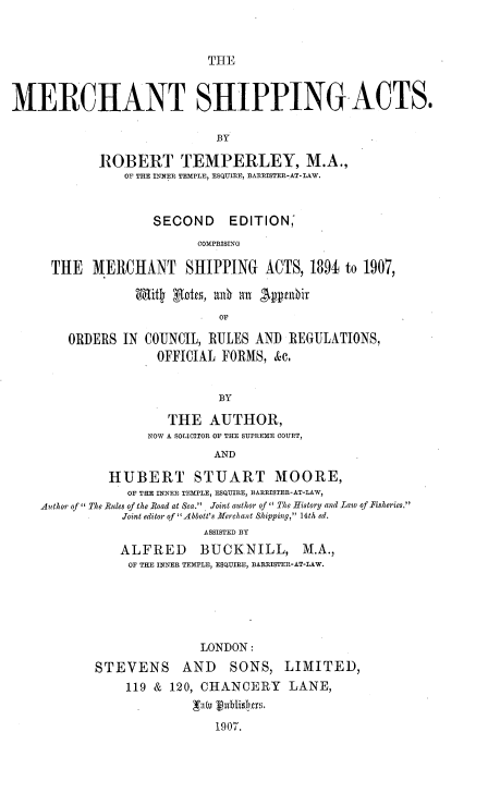 handle is hein.beal/mrchsppa0001 and id is 1 raw text is: 



THlE


MERCHANT SHIPPING ACTS.

                             BY

            ROBERT TEMPERLEY, M.A.,
                OF THE INNER TEMPLE, ESQUIRE, BARRISTER-AT-LAW.



                    SECOND EDITION,
                          COMPRISING

      THE  MERCHANT SHIPPING ACTS, 1894 to 1907,

                 Wffit gaotes, a0 an 'Appabir
                             OF

        ORDERS  IN COUNCIL, RULES AND  REGULATIONS,
                    OFFICIAL FORMS,  &c.


                             BY

                      THE   AUTHOR,
                   NOW A SOLICITOR OF THE SUPREME COURT,
                            AND

              HUBERT STUART MOORE,
                OF THE INNER TEMPLE, ESQUIRE, BARRISTER-AT-LAW,
    Author of The Rules of the Road at Sea.  Joint author of  The History and Law of Fisheries.
               Joint editor of 'Abbott's Merchant Shipping, 14th ed.
                           ASSISTED BY
               ALFRED BUCKNILL, M.A.,
               OF THE INNER TEMPLE, ESQUIRE, BARRISTER-AT-LAW.






                          LONDON:
            STEVENS AND SONS, LIMITED,
                119 & 120, CHANCERY LANE,


                            1907.


