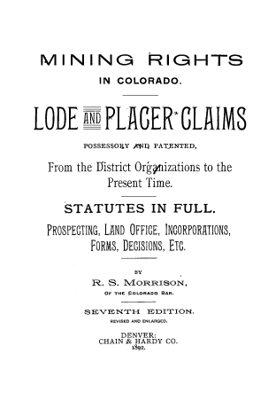 handle is hein.beal/mrco0001 and id is 1 raw text is: 





MINING RIGHTS

           IN COLORADO.




LODE AN: PLACER-,CLAIMS

        POSSESSOPY ^1I1 PATENTED,

  From the District Or~pizations to the

            Present Time.


     STATUTES IN FULL.

  PROSPECTING, LAND OFFICE, INCORPORATIONS,

         FORMS, DECISIONS, ETC.

                 BY
          R. S. MORRISON,
            OF THE COLORADO BAR.

        S EVENTH{ E1DITION.
             REVISED AND ENLARGED.
             DENVER:
           CHAIN j& HARDY CO.
                1892.



