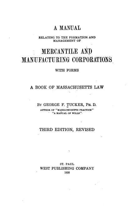 handle is hein.beal/mrfmmmc0001 and id is 1 raw text is: A MANUAL
RELATING TO THE FORMAT[ON-AND
MANAGEMENT OF
MERCANTILE AND
MANUFACTURING CORPORATIONS
WITH FORMS
A BOOK OF MASSACHUSETTS LAW
BY GEORGE F. TUCKER, PH. D.
AUTHOR OF MASSACHUSETTS PRACTICE
A MAUAL OF WILLS.
THIRD EDITION, REVISED
ST. PAUL
WEST PUBLISHING COMPANY
1926


