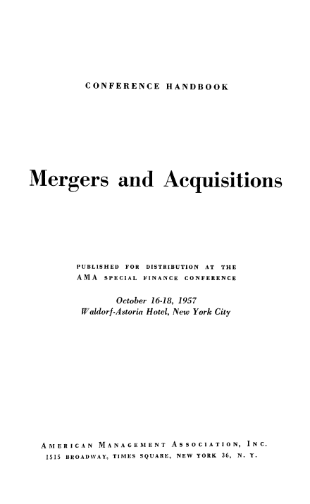 handle is hein.beal/mrgacqtn0001 and id is 1 raw text is: 








CONFERENCE HANDBOOK


Mergers and Acquisitions









        PUBLISHED FOR DISTRIBUTION AT THE
        AMA  SPECIAL FINANCE CONFERENCE


               October 16-18, 1957
         Waldorf-Astoria Hotel, New York City















  AMERICAN  MANAGEMENT  ASSOCIATION, INC.
  1515 BROADWAY, TIMES SQUARE, NEW YORK 36, N. Y.


