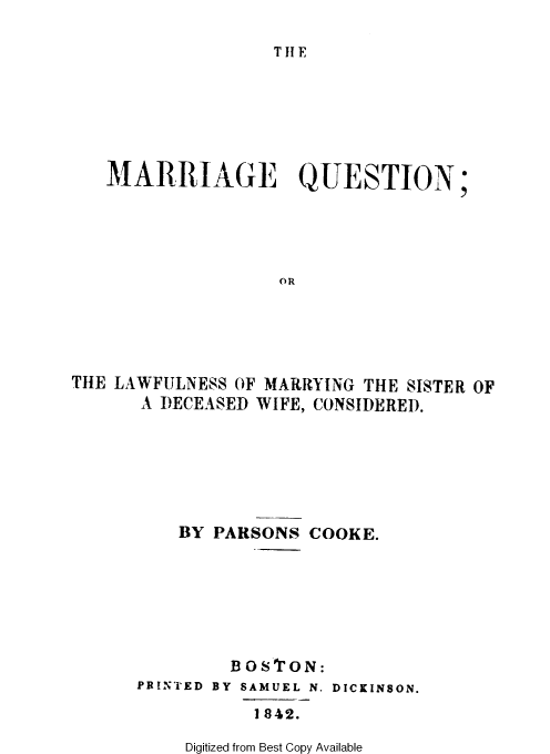 handle is hein.beal/mrgqne0001 and id is 1 raw text is: 

THE


MARRIAGE QUESTION


;


                   OR






THE LAWFULNESS OF MARRYING THE SISTER OF
      A DECEASED WIFE, CONSIDERED.


BY PARSONS  COOKE.







     BOSTON:


PRINTED


BY SAMUEL N.

    1842.


DICKINSON.


Digitized from Best Copy Available



