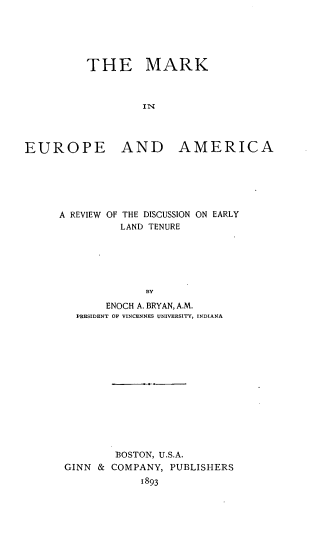 handle is hein.beal/mrkeuam0001 and id is 1 raw text is: 





THE MARK



         IN


EUROPE


AND AMERICA


A REVIEW    OF THE DISCUSSION ON EARLY
          LAND TENURE






             BY
       ENOCH A. BRYAN, A.M.
   PRESIDENT OF VINCENNES UNIVERSITY, INDIANA


        BOSTON, U.S.A.
GINN & COMPANY, PUBLISHERS


