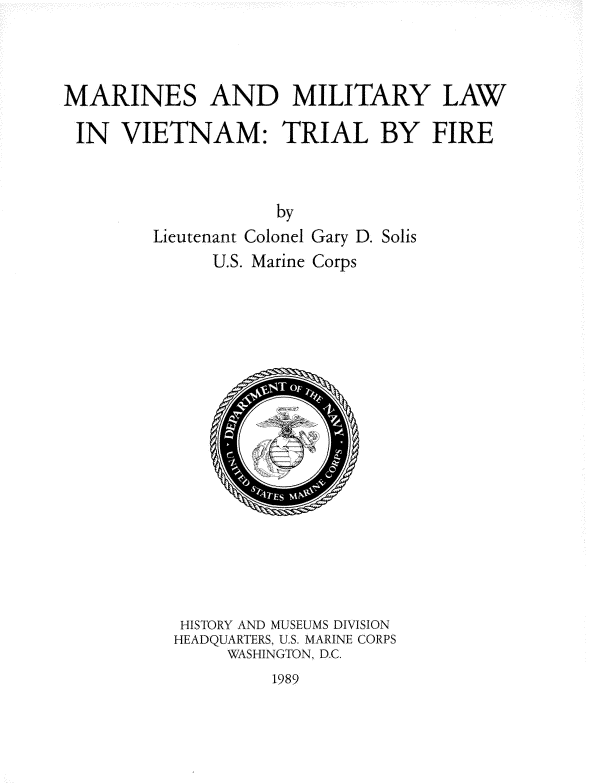 handle is hein.beal/mrnmlt0001 and id is 1 raw text is: 



MARINES AND MILITARY LAW

IN VIETNAM: TRIAL BY FIRE


                    by
        Lieutenant Colonel Gary D. Solis
              U.S. Marine Corps


HISTORY AND MUSEUMS DIVISION
HEADQUARTERS, U.S. MARINE CORPS
     WASHINGTON, D.C.


1989


