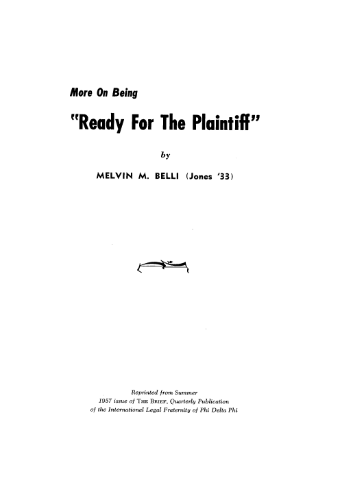 handle is hein.beal/mrobfry0001 and id is 1 raw text is: 








More On Being


Ready For The Plaintiff


                       by

       MELVIN M. BELLI (Jones '33)


          Reprinted from Summer
  1957 issue of THE BRIEF, Quarterly Publication
of the International Legal Fraternity of Phi Delta Phi


