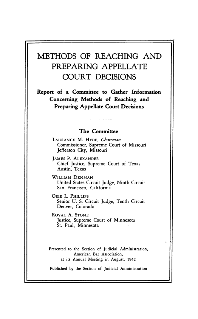 handle is hein.beal/mrpac0001 and id is 1 raw text is: 









METHODS OF REACHING AND

      PREPARING APPELLATE

          COURT DECISIONS

Report  of a  Committee  to Gather  Information
     Concerning  Methods  of  Reaching and
       Preparing Appellate Court Decisions



                The  Committee
      LAURANCE M.  HYDE, Chairman
        Commissioner, Supreme Court of Missouri
        Jefferson City, Missouri
      JAMES P. ALEXANDER
        Chief Justice, Supreme Court of Texas
        Austin, Texas
      WILLIAM DENMAN
        United States Circuit Judge, Ninth Circuit
        San Francisco, California
      ORIE L. PHILLIPS
        Senior U. S. Circuit Judge, Tenth Circuit
        Denver, Colorado
      ROYAL A. STONE
        Justice, Supreme Court of Minnesota
        St. Paul, Minnesota



     Presented to the Section of Judicial Administration,
              American Bar Association,
         at its Annual Meeting in August, 1942


Published by the Section of Judicial Administration


p.


