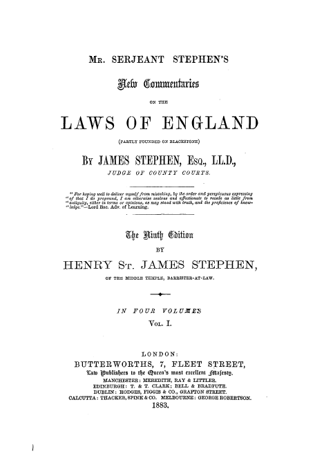 handle is hein.beal/mrserjnc0001 and id is 1 raw text is: MR. SERJEANT STEPHEN'S
gld Emmatiaries
ON THE
LAWS OF ENGLAND
(PARTLY FOUNDED ON BLACKSTONE)
By JAMES STEPHEN, Eso., LL.D.,
XUDGE OF COUNTY COURTS.
For hoping well to deliver myself from mistaking, by the order and perspicuous expressing
of that I do propound, I am otherwise zealous and affectionate to recede as little from
antiquity, either in terms or opinions, as may stand with truth, and the proficience of know-
'ledge.-Lord Bac. Adv. of Learning.
BY
HENRY Sr. JAMES STEPHEN,
OF THE MIDDLE TEMPLE, BAREISTER-AT-LAW.
IN   FOUR     VOLUXTES
VOL. I.
LONDON:
BTJTTERWORTHS, 7, FLEET STREET,
Eat Publisters to t*)e Quen's most excllent Jilafesty.
MANCHESTER: MEREDITH, RAY & LITTILER.
EDINBURGH: T. & T. CLARK; BELL & BRADFUTE.
DUBLIN: HODGES, FIGGIS & CO., GRAFTON STREET.
CALCUTTA: THACKER, SPINK & CO. MELBOURNE: GEORGE ROBERTSON.
1883.

I


