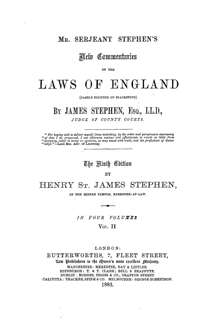 handle is hein.beal/mrserjnc0002 and id is 1 raw text is: MR. SERJEANT STEPHEN'S
glefx 60mmentarits
ON THE
LAWS OF ENGLAND
(PARTLY FOUNDED O7 DLACKSTOYE)
By JAMES STEPHEN, EsQ., LL.I.,
JUDGE OF COUNTY COURTS.
For hoping well to deliver myself from mistaking, by the order and perspicuous expressing
 of that I do propound, I am otherwise zealous and affectionate to recede as little from
antiquity, either in terms or opinions, as may stand with truth, and the proficience of know-
ledge.-Lord Bac. Adv. of Leaxning.
BY
HENRY ST. JAMES STEPHEN,
OF THE MIDDLE TEMPLE, MARRISTER-AT-LAW.
IN   FOUR      VOL UMfS
VOL. II
LONDON:
BUTTERWORTHS, 7, FLEET STREET,
3at Vublishers to tti Qumen's most exullent Alafestp.
MANCHESTER: MEREDITH, RAY & LITTLER.
EDINBURGH: T. & T. CLARK; BELL & BRADFUTE.
DUBLIN: HODGES, FIGGIS & CO., GRAIFTON STREET.
CALCUTTA: THACKER, SPINK & CO. MELBOURNE: GEORGE ROBERTSON.
1883.


