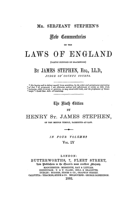 handle is hein.beal/mrserjnc0004 and id is 1 raw text is: MR. SERJEANT

STEPHEN'S

ON THE
LAWS OF ENGLAND
(PARTLY FOUNDED ON BLACKSTONE)
By JAMES STEPHEN, Eso., LL.).,
JUDGE OF COUNTY COURTS.
For hoping well to deliver myself from mistaking, by the order and perspicuous expressing
of that I do propound, I am otherwise zealous and affectionate to recede as little from
antiquity, either in terns or opinions, as may stand with truth, and the proficience of know-
ledge.-Lord Bae. Adv. of Learning.
Hef Sint) 6biion
BY
HENRY STr. JAMES STEPHEN,
OF THE MEDDLE TEMPLE, BAREISTEB-AT-LAW.
IN   FOUB     VOL ELIN   S
VOL. IV
LONDON:
BUTTERWORTHS, 7, FLEET STREET,
lato publisbers to tbe Queen's most excellent _Majesty.
MANCHESTER: MEREDITH, RAY & IJTTLER.
EDINBURGH: T. & T. CLARK; BELL & BRADFUTE.
DUBLIN: HODGES, FIGGIS & CO., GRAFITON STREET.
CALCUTTA: THACKER, SPINK & CO. MELBOURNE: GEORGE ROBERTSON.
1883.


