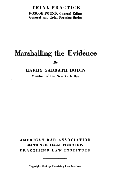 handle is hein.beal/mrshevd0001 and id is 1 raw text is: 
       TRIAL   PRACTICE
       ROSCOE POUND, General Editor
       General and -Trial Practice Series









Marshalling the Evidence

                By

     HARRY   SABBATH   BODIN
       Member of the New York Bar


AMERICAN   BAR  ASSOCIATION
   SECTION OF LEGAL EDUCATION
PRACTISING   LAW   INSTITUTE


Copyright 1946 by Practising Law Institute


