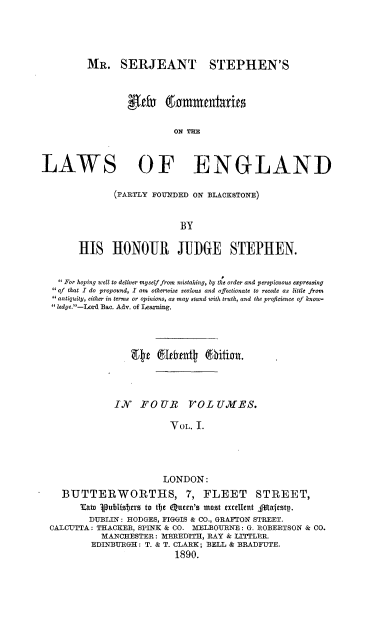 handle is hein.beal/mrsjsnc0001 and id is 1 raw text is: 





         MR. SERJEANT STEPHEN'S



                 etf & ammentiarie

                          ON THE



LAWS OF ENGLAND

               (PARTLY FOUNDED ON BLACKSTONE)


                            BY

       HIS HONOUR JUI)GE STEPHEN.


   For hoping well to deliver myself from mistaking, by the order and perspicuous expressing
   of that I do propound, I am otherwise zealous and affectionate to recede as little from
   antiquity, either in terms or opinions, as may stand with truth, and the proficience of know-
   ledye.-Lord Bac. Adv. of Leaxning.




                  EWe  Elhent @iion..



               IN   FOUR     TOL   UIES.

                          VOL. I.




                        LONDON:
    BUTTERWORTHS, 7, FLEET                 STREET,
        Taln publisters to the Queen's most excellent filafestp.
          DUBLIN: HODGES, FIGGIS & CO., GRAFTON STREET.
  CALCUTTA: THACKER, SPINK & CO. M1ELBOURNE: G. ROBERTSON & CO.
            MANCHESTER: MEREDITH, RAY & LITTLER.
          EDINBURGH: T. & T. CLARK; BELL & BRADFUTE.
                           1890.


