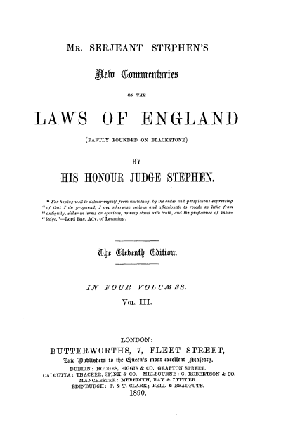 handle is hein.beal/mrsjsnc0003 and id is 1 raw text is: 





         MR. SERJEANT STEPHEN'S



                 lefu ( mmentaries

                           ON THE



LAWS OF ENGLAND


       (PARTLY FOUNDED ON BLACKSTONE)


                     BY

HIS HONOUR JUIiGE STEPHEN.


  For hoping well to deliver myself from mistaking, by the order and perspiecuous expressing
 of that I do propound, 1 am otherwise zealous and afectionate to recede as little from
 antiquity, either in terms or opinions, as may stand with truth, and the proficience of know-
ledge.-Lord Bae. Adv. of Learning.









             IN   FOUR VOL UJMIES.

                       VoL. III.




                       LONDON:

  BUTTERWORTHS, 7, FLEET STREET,
      Tain  aublisters to tfe Queen's most excellent Slafestp.
        DUBLIN: HODGES, FIGGIS & CO., GRAFTON STREET.
CALCUTTA: THACKER, SPINK & CO. MELBOURNE: G. ROBERTSON & CO.
           MANCHESTER: MEREDITH, RAY & LITTLER.
        EDINBURGH: T. & T. CLARK; BELL & BRADFUTE.
                         1890.


