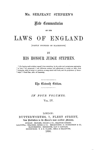 handle is hein.beal/mrsjsnc0004 and id is 1 raw text is: 




         MR. SERJEANT STEPHEN'S





                          LAW THE



LAWS OF ENGLAND


       (PARTLY FOUNDED ON BLACKSTONE)


                    BY

HIS HONOJR          JUDGE     STEPHEN.


  For hoping well to deliver myself from mistaking, by the order and perspicuous expressing
of that I do propound, I am otherwise zealous and affectionate to recede as little from
antiquity, either in terms or opinions, as may stand with truth, and the proficience of know-
ledge.-Lord Bac. Adv. of Learning.




                Etg  6lthent    Whiin.



             IN   FOUR VOL UMTES.

                       VOL. IV.




                       LONDON:
  BTITTERWORTIIS, 7, FLEET STREET,
      Tab) ublfsre to t*e Queu'S most exullent a11festy.
        DUBLIN: HODGES, FIGGIS & CO., GRAFTON STREET.
CALCUTTA: THACKER, SPINK & CO. MELBOURNE: G. ROBERTSON & CO.
          MANCHESTER: MEREDITH, RAY & LITTLER.
        EDINBURGH: T. & T. CLARK; BELL & BRADFUTE.
                         1890.


