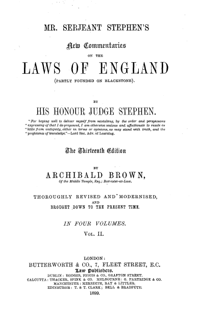 handle is hein.beal/mrsjsncle0002 and id is 1 raw text is: 




        MR. SERJEANT STEPHEN'S




                        ON THE


LAWS OF ENGLAND

            (PARTLY FOUNDED ON BLACKSTONE).






     HIS HONOUR JUDGE STEPHEN.
   For hoping well to deliver myself from mistaking, by the order and perspicuous
  expressing of that I do propound, I am otherwise zealous and affectionate to recede as
 little from  antiquity, either in terms or opinions,as may stand soit  truth, and the
 proficience of knowledge.-Lord Bac. Adv. of Learning.



                She  9hirteeunth edition


                           BY

         ARCHIBALD BROWN,
              Of the Middle Temple, Esq.; Barrister-at-Law.


    THOROUGHLY REVISED AND MODERNISED,
                          AND
           BROUGHT ;DOWN TO THE PRESENT TIME.


               IN  FOUR VOLUMES.

                       VOL. 11.




                       LONDON:
  BUTTERWORTH & CO., 7, FLEET STREET, E.C.
                    Law 10ablisbers.
         DUBLIN: HODGES, FIGGIS & CO., GRAFTON STREET.
  CALCUTTA: THACKER, SPINK & CO. MELBOURNE: G. PARTRIDGE & CO.
            MANCHESTER: MEREDITH, RAY & LITTLER.
         EDINBURGH: T. & T. CLARK; BELL & BRADFUTE.
                         1899.


