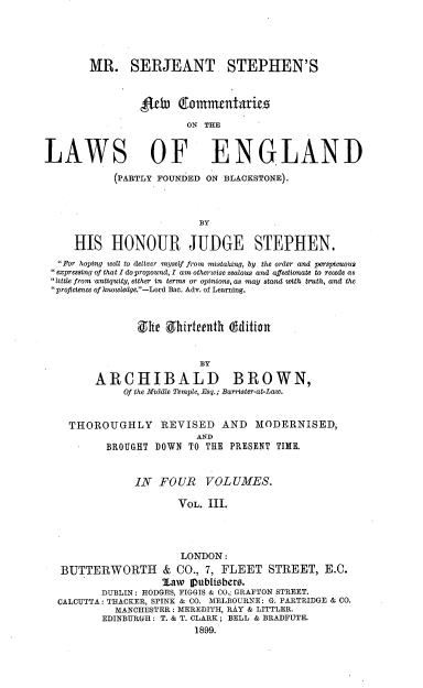 handle is hein.beal/mrsjsncle0003 and id is 1 raw text is: 





        MR. SERJEANT. STEPHEN'S



                4fth   ltomnmentatries
                        ON THE


LAWS OF ENGLAND

            (PARTLY FOUNDED ON BLACKSTONE).






     HIS   HONOUR JUDGE STEPHEN.
  For hoping well to deliver myself from mistaking, by the order and perspicuous
  expressing of that I dopropound, I am otherwise zealous and affectionate to recede as
  little from antiquity, either in terms or opinions, as may stand with truth, and the
  proficLence of knowtedge.-Lord Bac. Adv. of Learning.



                She  Shirteenth (dition


                          BY

         ARCHIBALD BROWN,
              Of the Middte Temple, Esq.; Barrister-at-Law.


    THOROUGHLY REVISED AND MODERNISED,
                          AND
           BROUGHT DOWN  TO THE PRESENT TIME.


               IN   FOUR VOLUMES.

                       VOL. III.




                       LONDON:
   BUTTERWORTH & CO., 7, FLEET STREET, E.C.
                    Zaw  publisbers.
          DUBLIN: HODGES, FIGGIS & CO., GRAFTON STREET.
  CALCUTTA: THACKER, SPINK & CO. MELBOURNE: G. PARTRIDGE & CO.
            MANCHESTER: MEREDITH, RAY & LITTLER.
          EDINBURGH: T. & T. CLARK; BELL & BRADFUTE.
                          1899.


