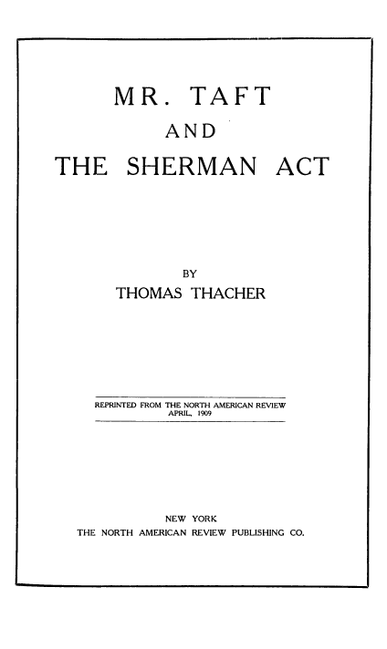 handle is hein.beal/mrtaftsha0001 and id is 1 raw text is: MR. TAFT

AND

THE SHERMAN ACT

THOMAS THACHER

REPRINTED FROM THE NORTH AMERICAN REVIEW
APRIL, 1909

NEW YORK
THE NORTH AMERICAN REVIEW PUBLISHING CO.


