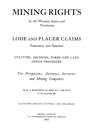 handle is hein.beal/mrwstlp0001 and id is 1 raw text is: 



MINING RIGHTS

         In the Western States and
               Territories




LODE AND PLACER CLAIMS

          Possessory and Patented



 STATUTES, DECISIONS, FORMS AND LAND
           OFFICE PROCEDURE



   For Prospectors, Attorneys, Surveyors

         and Mining Companies



      By R. S. MORRISON and EMILIO 1). DE SOTO
              Of the Colorado Bar


   ELEVENTH EDITION, REVISED AND ENLARGED


              DENVER, COLORADO
        'IHF SMITH-BROOKS PRINTING COMPANY
                  1903


