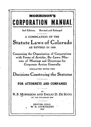 handle is hein.beal/mscnml0001 and id is 1 raw text is: 



          MORRISON'S

CORPORATION MANUAL

      2nd Edition. Revised and Enlarged

      A  COMPILATION OF THE

Statute   Laws of Colorado
         AS REVISED IN 1908

Concerning the Organization of Corporations
  with Forms of Articles. By-Laws, Min-
    utes of Meetings and Directions for
       Corporate Action Generally
          COLLATED WITH THE

Decisions Construing  the Statutes


   FOR ATTORNEYS  AND COMPANIES

                 BY
R. S. TJORRISON AND EMILIo D. DE SOTO
           OF THE COLORADO BAR

           DENVER. COLO.
           W. H. COURTRIGHT
                1910


