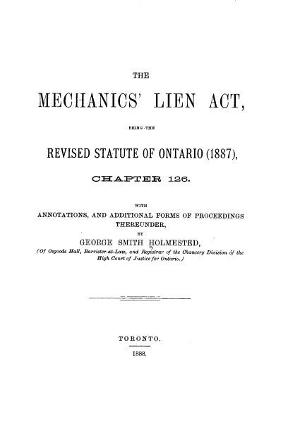 handle is hein.beal/mslnatbe0001 and id is 1 raw text is: THE

MECHANICS' LIEN ACT,
BEING THE
REVISED STATUTE OF ONTARIO (1887),
CHA.PTER 126.
WITH
ANNOTATIONS, AND ADDITIONAL FORMS OF PROCEEDINGS
THEREUNDER,
BY
GEORGE SMITH HOLMESTED,
(Of Osgoode Hall, Barrister-at-Law, and Registrar of the Chancery Division of the
High Court of Justice for Ontario.)

TORONTO.
1888.



